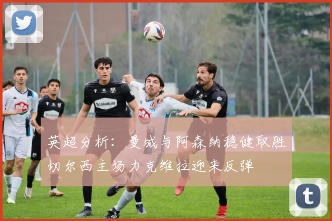 英超分析：曼城与阿森纳稳健取胜切尔西主场力克维拉迎来反弹