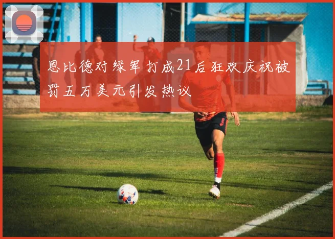 恩比德对绿军打成21后狂欢庆祝被罚五万美元引发热议