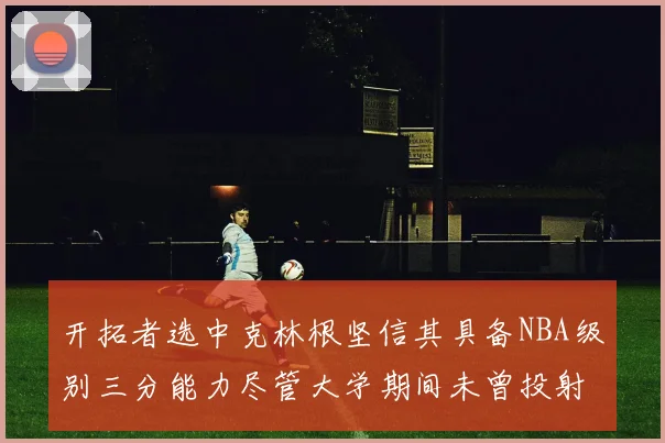 开拓者选中克林根坚信其具备NBA级别三分能力尽管大学期间未曾投射