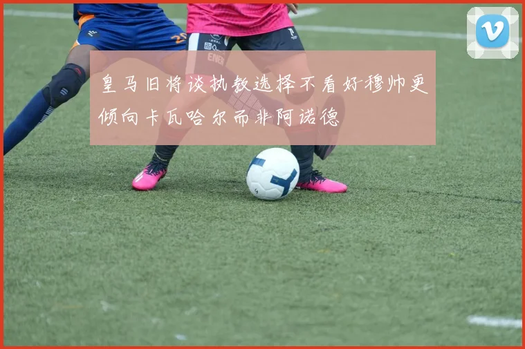 皇马旧将谈执教选择不看好穆帅更倾向卡瓦哈尔而非阿诺德