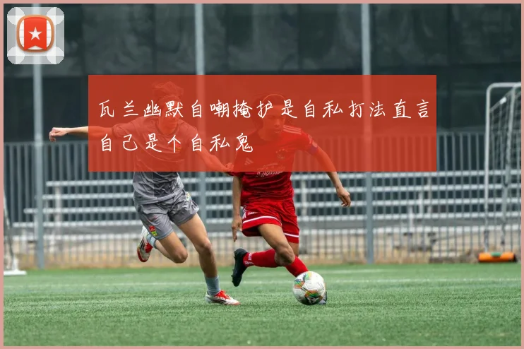 瓦兰幽默自嘲掩护是自私打法直言自己是个自私鬼