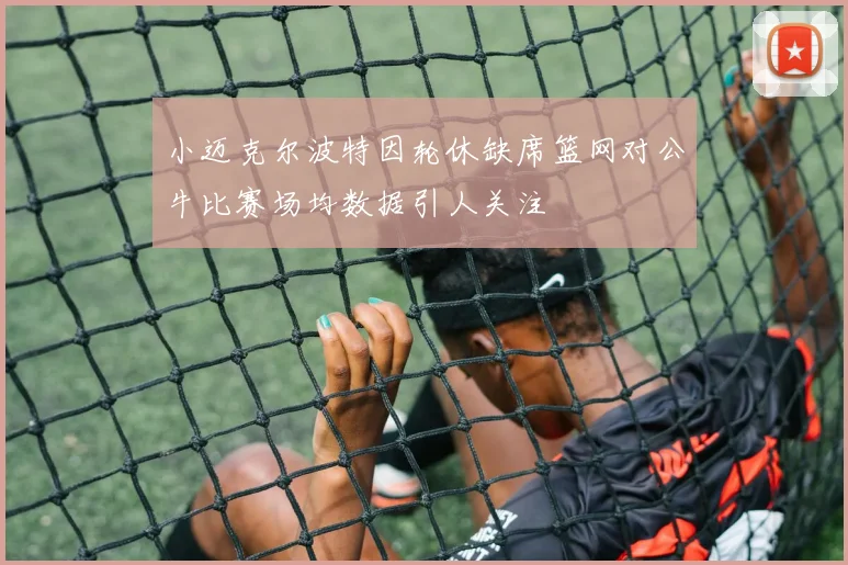 小迈克尔波特因轮休缺席篮网对公牛比赛场均数据引人关注