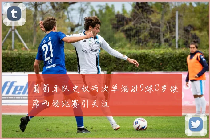 葡萄牙队史仅两次单场进9球C罗缺席两场比赛引关注