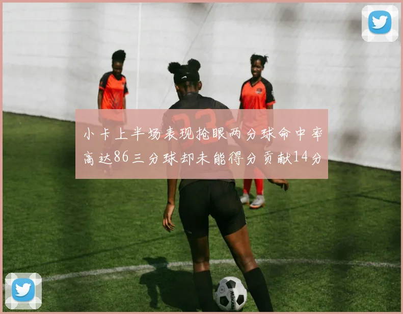 小卡上半场表现抢眼两分球命中率高达86三分球却未能得分贡献14分7板2助1断