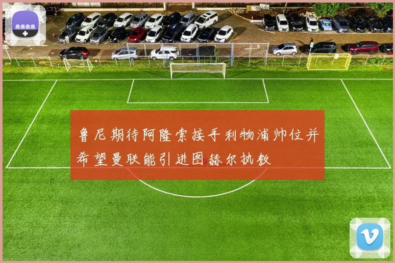 鲁尼期待阿隆索接手利物浦帅位并希望曼联能引进图赫尔执教