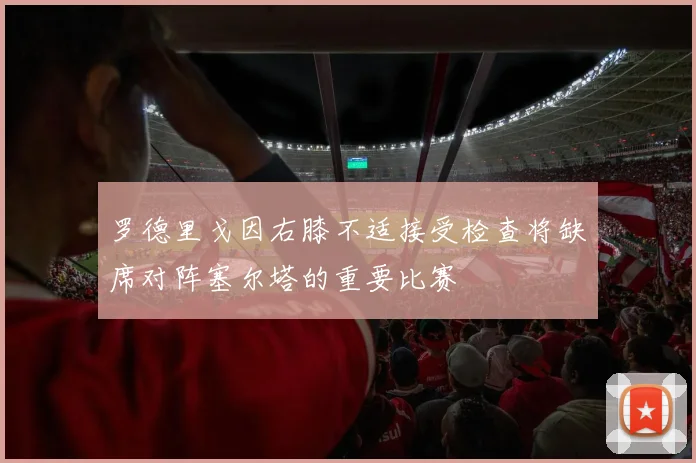 罗德里戈因右膝不适接受检查将缺席对阵塞尔塔的重要比赛