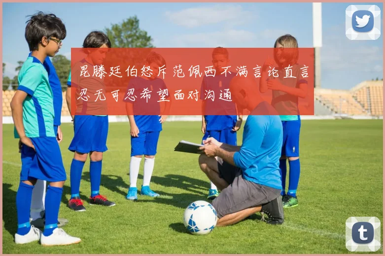 昆滕廷伯怒斥范佩西不满言论直言忍无可忍希望面对沟通