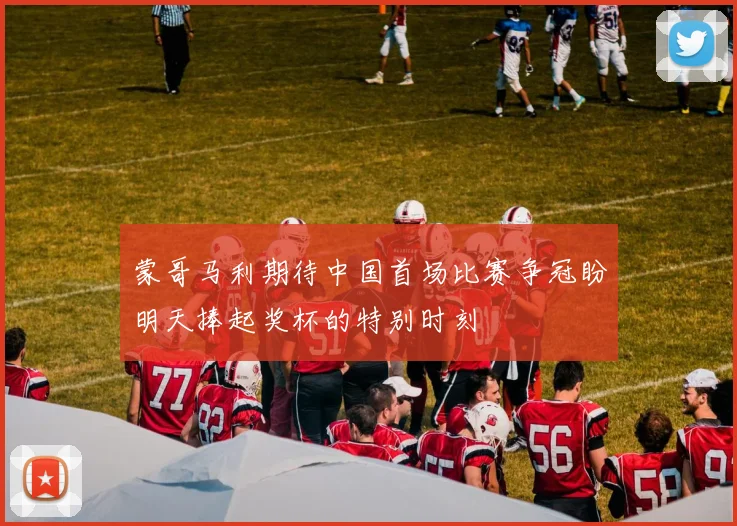 蒙哥马利期待中国首场比赛争冠盼明天捧起奖杯的特别时刻