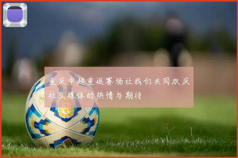 重庆中超重返赛场让我们共同欢庆社交媒体的热情与期待