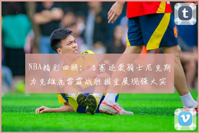 NBA精彩回顾：活塞逆袭骑士尼克斯力克雄鹿雷霆战胜掘金展现强大实力