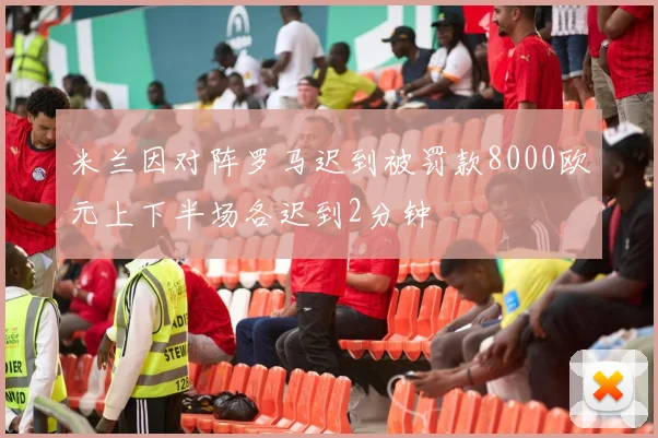 米兰因对阵罗马迟到被罚款8000欧元上下半场各迟到2分钟