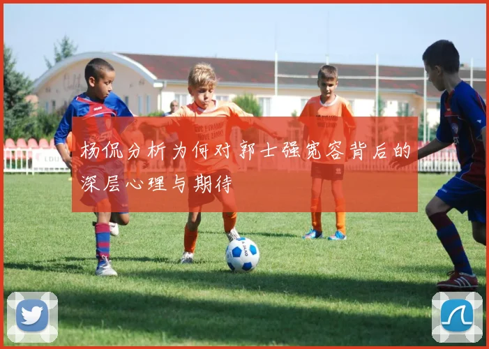 杨侃分析为何对郭士强宽容背后的深层心理与期待