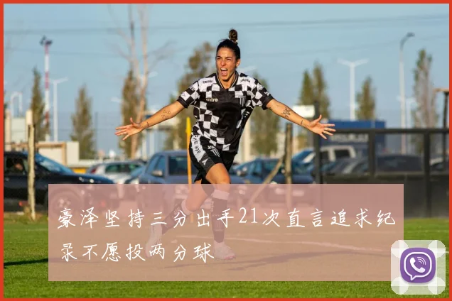豪泽坚持三分出手21次直言追求纪录不愿投两分球