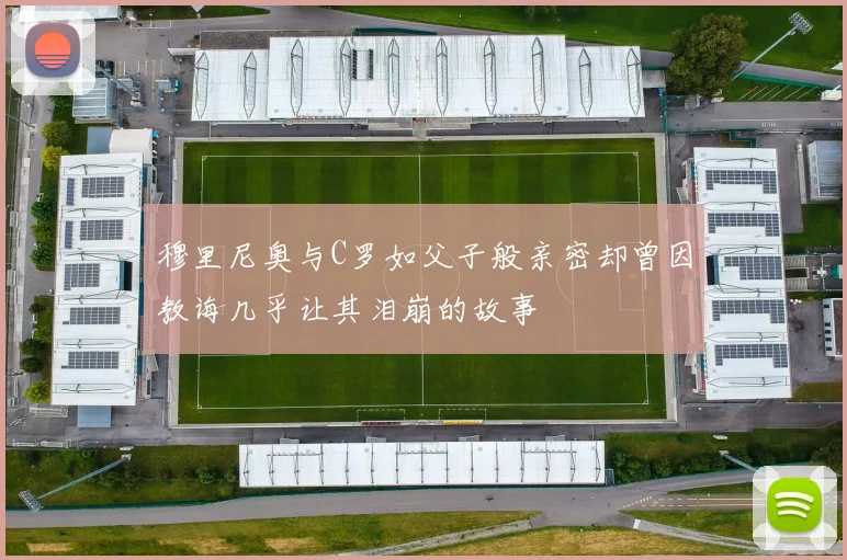 穆里尼奥与C罗如父子般亲密却曾因教诲几乎让其泪崩的故事