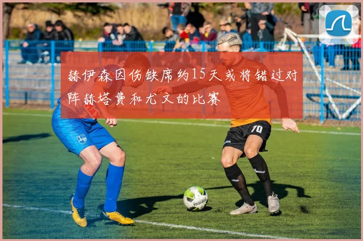 赫伊森因伤缺席约15天或将错过对阵赫塔费和尤文的比赛