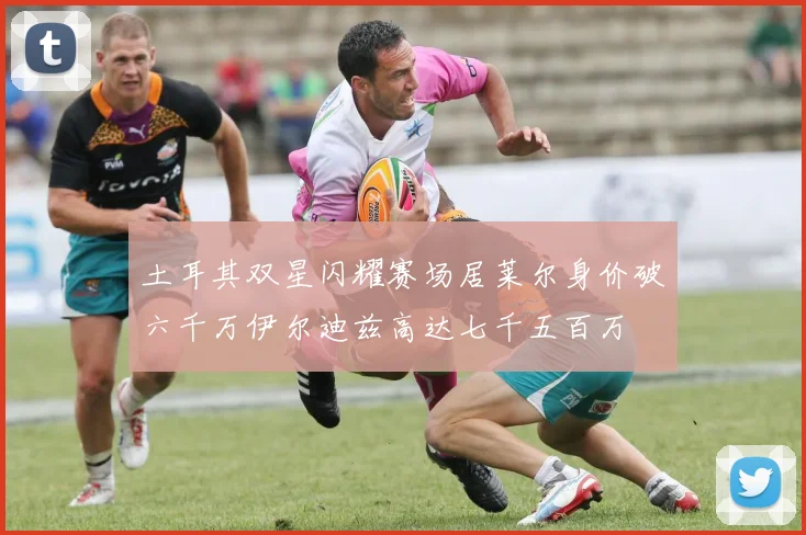 土耳其双星闪耀赛场居莱尔身价破六千万伊尔迪兹高达七千五百万