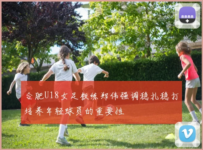 合肥U18女足教练郑伟强调稳扎稳打培养年轻球员的重要性