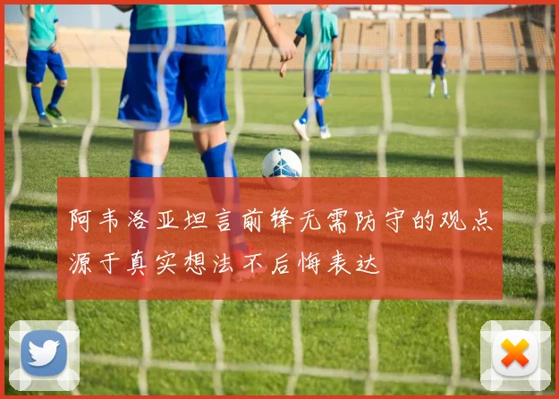 阿韦洛亚坦言前锋无需防守的观点源于真实想法不后悔表达