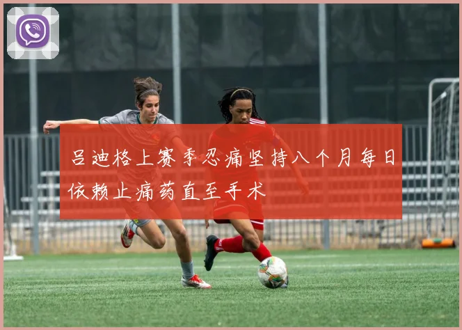 吕迪格上赛季忍痛坚持八个月每日依赖止痛药直至手术