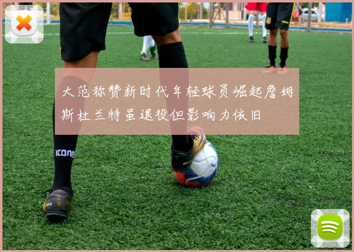 大范称赞新时代年轻球员崛起詹姆斯杜兰特虽退役但影响力依旧