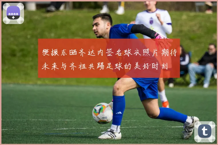 樊振东晒齐达内签名球衣照片期待未来与齐祖共踢足球的美好时刻